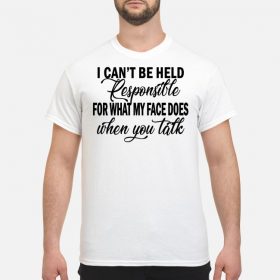 I can't be held responsible for what my face does when you talk shirt