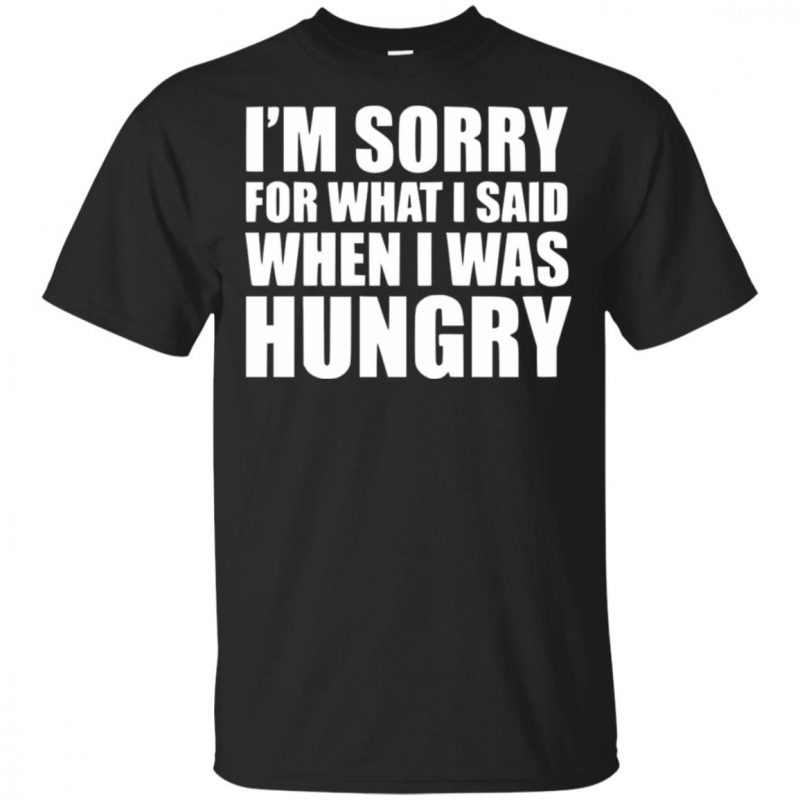 I'm sorry for what i said when i was hungry shirt