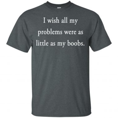 I wish all my problems were as little as little as my boobs Shirt, Long sleeve, Hoodie